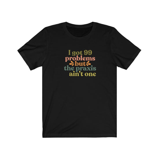 Load image into Gallery viewer, I Got 99 Problems But The Praxis Ain&amp;#39;t One Tee
